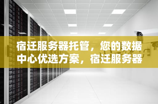 宿迁服务器托管，您的数据中心优选方案，宿迁服务器托管费