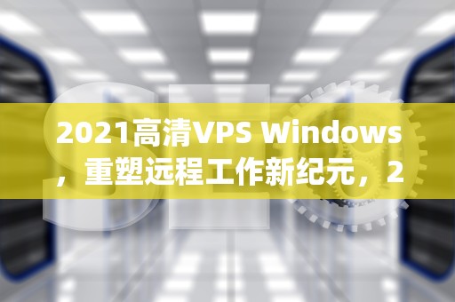 2021高清VPS Windows，重塑远程工作新纪元，2021高清vpswindows安全吗