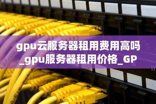 gpu云服务器租用费用高吗_gpu服务器租用价格_GPU云服务器租用费用高吗？