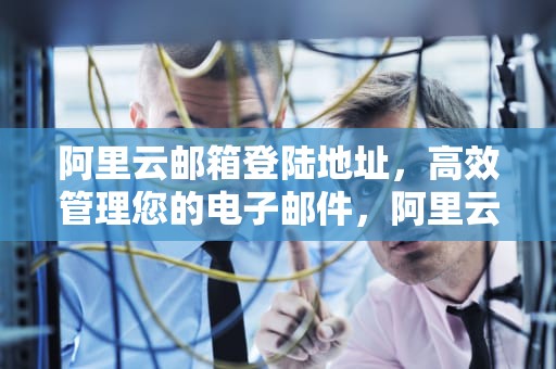 阿里云邮箱登陆地址，高效管理您的电子邮件，阿里云邮箱登陆地址查询