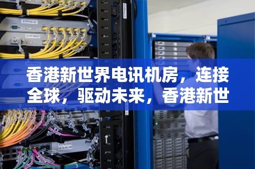 香港新世界电讯机房，连接全球，驱动未来，香港新世界电讯机房地址