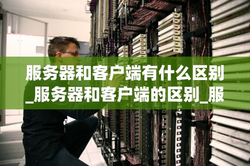 服务器和客户端有什么区别_服务器和客户端的区别_服务器和客户端的区别