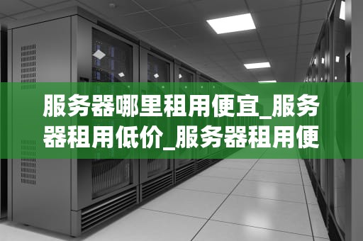 服务器哪里租用便宜_服务器租用低价_服务器租用便宜的地方在哪里？