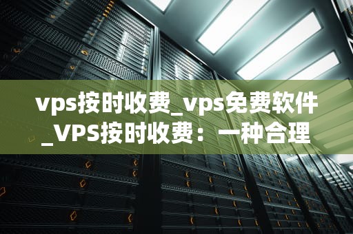 vps按时收费_vps免费软件_VPS按时收费：一种合理的计费方式