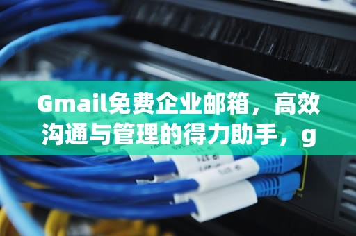 Gmail免费企业邮箱，高效沟通与管理的得力助手，gmail企业邮箱有什么区别