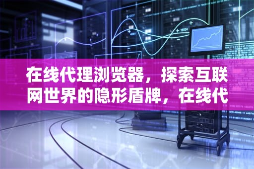 在线代理浏览器，探索互联网世界的隐形盾牌，在线代理浏览器网站