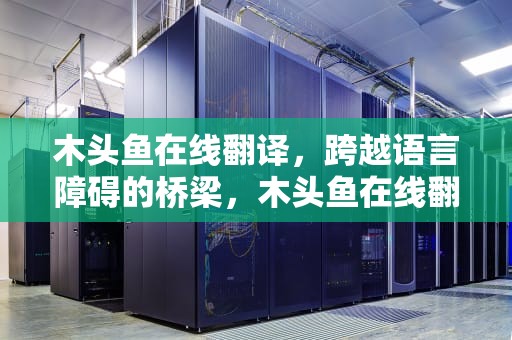 木头鱼在线翻译，跨越语言障碍的桥梁，木头鱼在线翻译免费