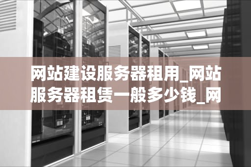 网站建设服务器租用_网站服务器租赁一般多少钱_网站建设服务器租用的全面指南