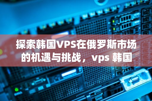 探索韩国VPS在俄罗斯市场的机遇与挑战，vps 韩国