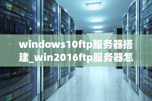 windows10ftp服务器搭建_win2016ftp服务器怎么搭建_Windows 10 FTP服务器搭建指南