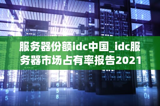 服务器份额idc中国_idc服务器市场占有率报告2021_中国IDC服务器份额的崛起与发展