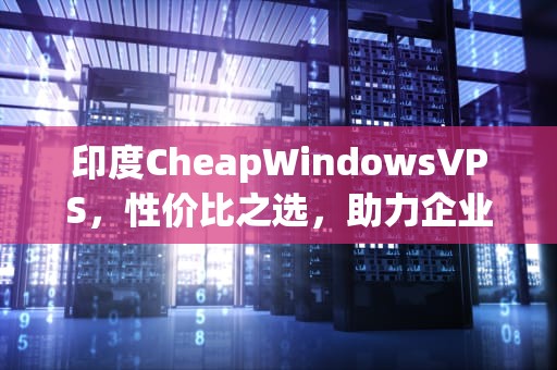 印度CheapWindowsVPS，性价比之选，助力企业轻松上云，印度cheapwindowsvpsVR
