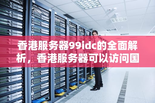 香港服务器99idc的全面解析，香港服务器可以访问国外网站吗
