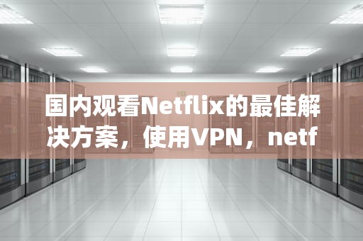 国内观看Netflix的最佳解决方案，使用VPN，netflix vp