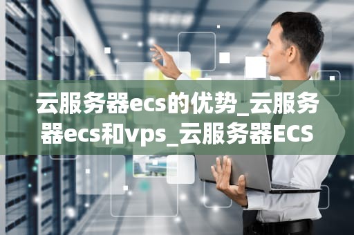 云服务器ecs的优势_云服务器ecs和vps_云服务器ECS的优势及其在现代业务中的应用