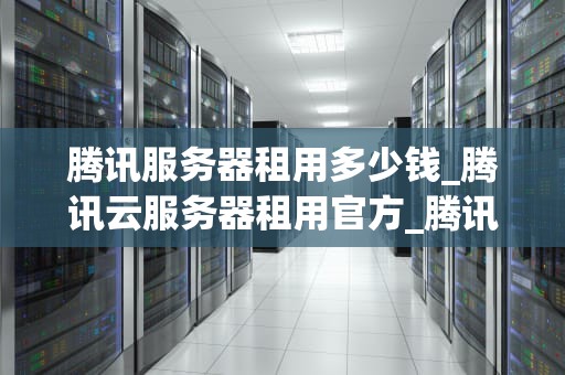 腾讯服务器租用多少钱_腾讯云服务器租用官方_腾讯服务器租用价格及相关信息解析