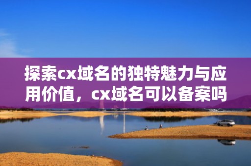探索cx域名的独特魅力与应用价值，cx域名可以备案吗