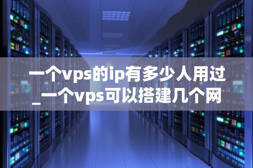 一个vps的ip有多少人用过_一个vps可以搭建几个网站_VPS IP的使用历史及其影响