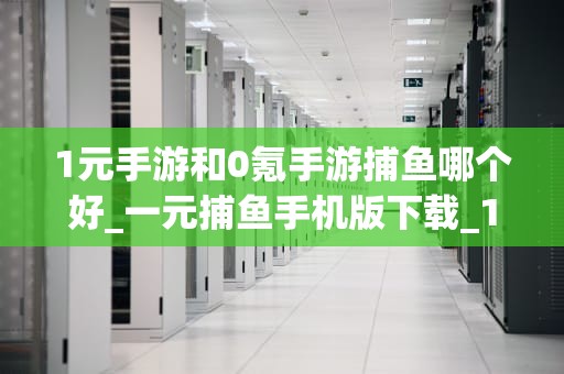 1元手游和0氪手游捕鱼哪个好_一元捕鱼手机版下载_1元手游与0氪手游捕鱼的比较分析