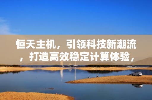 恒天主机，引领科技新潮流，打造高效稳定计算体验，恒天重装