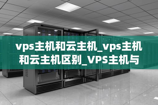 vps主机和云主机_vps主机和云主机区别_VPS主机与云主机的比较与选择
