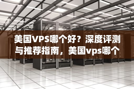 美国VPS哪个好？深度评测与推荐指南，美国vps哪个较好