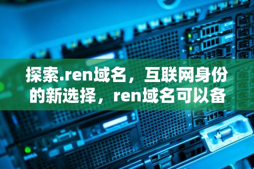 探索.ren域名，互联网身份的新选择，ren域名可以备案吗