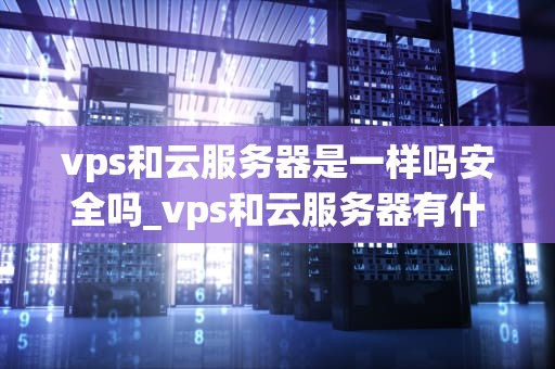vps和云服务器是一样吗安全吗_vps和云服务器有什么区别_VPS和云服务器：一样吗？安全吗？