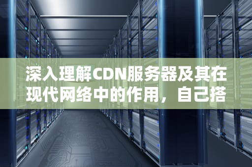 深入理解CDN服务器及其在现代网络中的作用，自己搭建cdn服务器赚钱