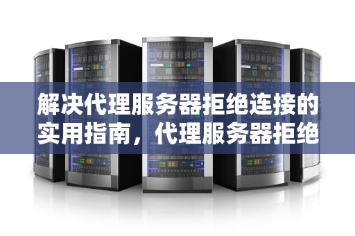解决代理服务器拒绝连接的实用指南，代理服务器拒绝连接怎么处理