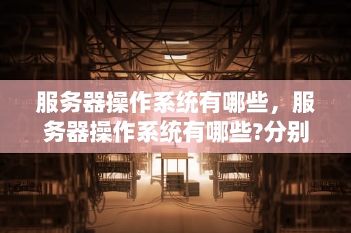 服务器操作系统有哪些，服务器操作系统有哪些?分别有什么特点?