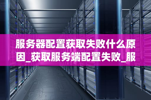 服务器配置获取失败什么原因_获取服务端配置失败_服务器配置获取失败的原因及解决方案