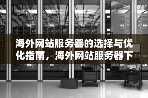 海外网站服务器的选择与优化指南，海外网站服务器下载