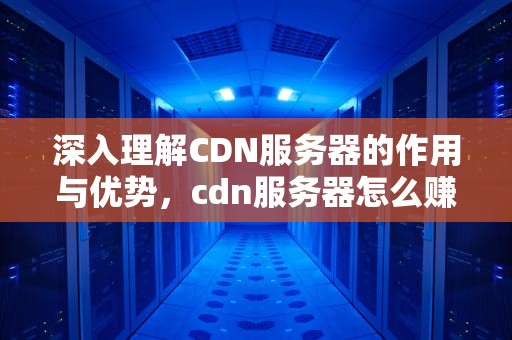 深入理解CDN服务器的作用与优势，cdn服务器怎么赚钱