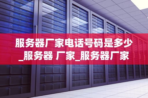 服务器厂家电话号码是多少_服务器 厂家_服务器厂家电话号码及其相关信息