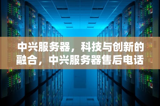 中兴服务器，科技与创新的融合，中兴服务器售后电话