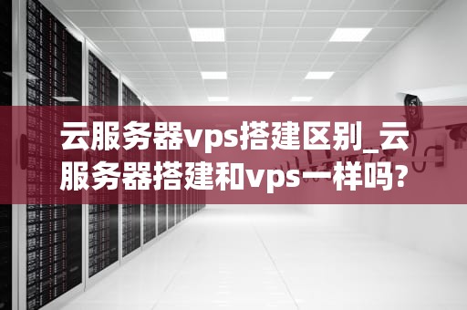 云服务器vps搭建区别_云服务器搭建和vps一样吗?_云服务器VPS搭建区别的深入探讨
