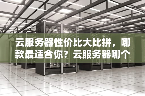云服务器性价比大比拼，哪款最适合你？云服务器哪个性价比高一点