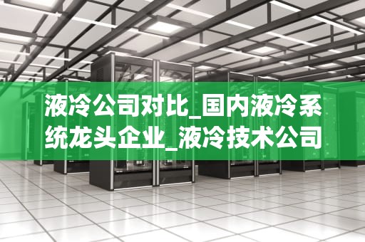 液冷公司对比_国内液冷系统龙头企业_液冷技术公司对比分析
