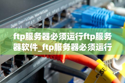 ftp服务器必须运行ftp服务器软件_ftp服务器必须运行ftp服务器软件吗_FTP服务器软件的运行与应用