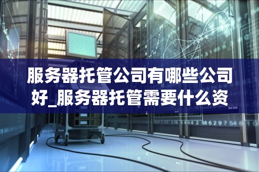 服务器托管公司有哪些公司好_服务器托管需要什么资质_服务器托管公司比较与选择