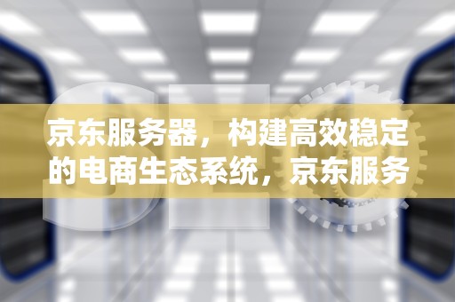 京东服务器，构建高效稳定的电商生态系统，京东服务器在哪里
