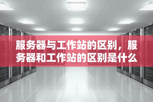 服务器与工作站的区别，服务器和工作站的区别是什么