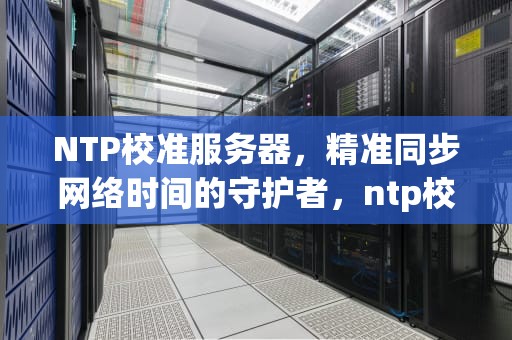 NTP校准服务器，精准同步网络时间的守护者，ntp校准服务器地址