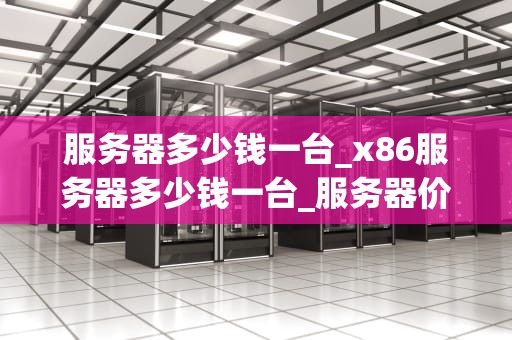 服务器多少钱一台_x86服务器多少钱一台_服务器价格及其影响因素
