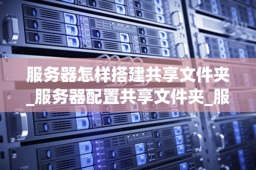 服务器怎样搭建共享文件夹_服务器配置共享文件夹_服务器搭建共享文件夹的步骤与技巧