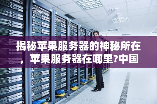 揭秘苹果服务器的神秘所在，苹果服务器在哪里?中国有没有