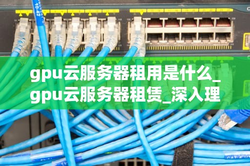 gpu云服务器租用是什么_gpu云服务器租赁_深入理解GPU云服务器租用