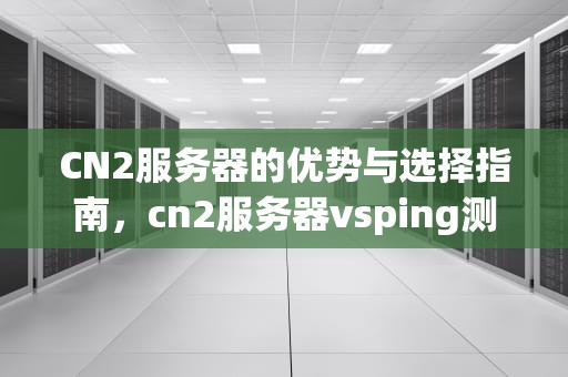CN2服务器的优势与选择指南，cn2服务器vsping测评