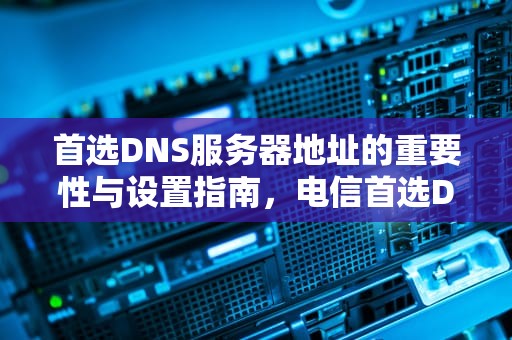 首选DNS服务器地址的重要性与设置指南，电信首选DNS服务器地址